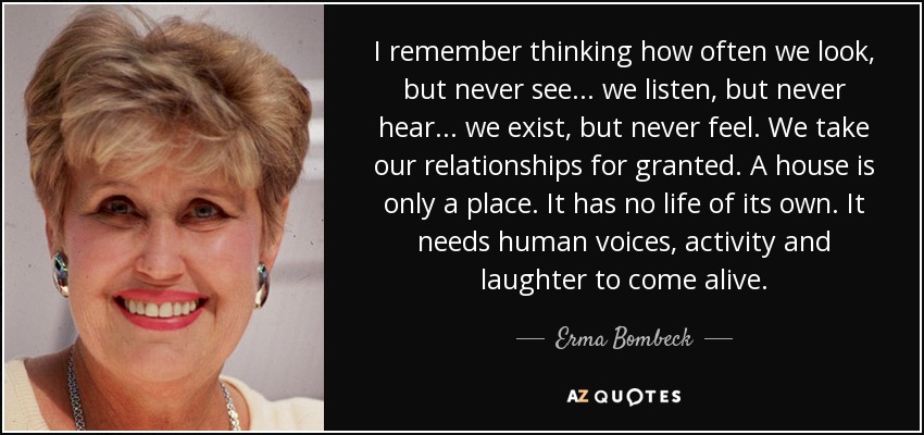 I remember thinking how often we look, but never see ... we listen, but never hear ... we exist, but never feel. We take our relationships for granted. A house is only a place. It has no life of its own. It needs human voices, activity and laughter to come alive. - Erma Bombeck