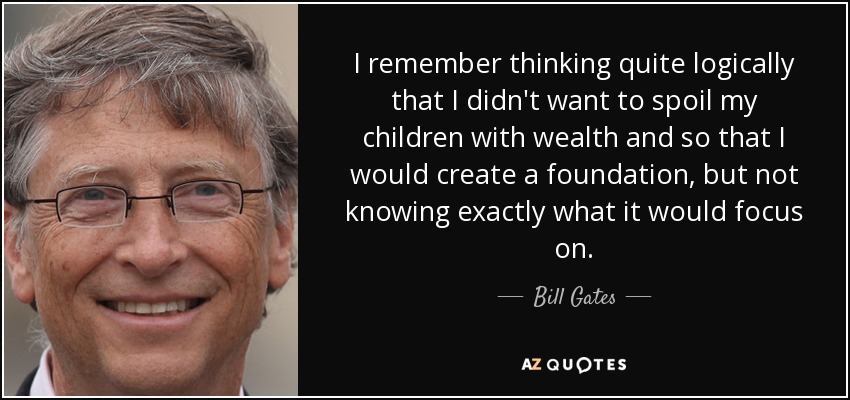 I remember thinking quite logically that I didn't want to spoil my children with wealth and so that I would create a foundation, but not knowing exactly what it would focus on. - Bill Gates