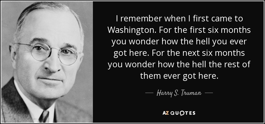 I remember when I first came to Washington. For the first six months you wonder how the hell you ever got here. For the next six months you wonder how the hell the rest of them ever got here. - Harry S. Truman