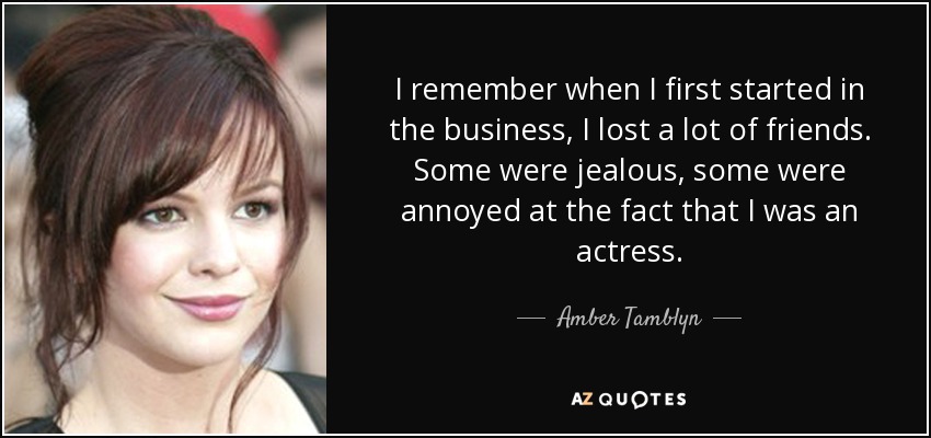 I remember when I first started in the business, I lost a lot of friends. Some were jealous, some were annoyed at the fact that I was an actress. - Amber Tamblyn