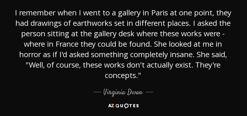 I remember when I went to a gallery in Paris at one point, they had drawings of earthworks set in different places. I asked the person sitting at the gallery desk where these works were - where in France they could be found. She looked at me in horror as if I'd asked something completely insane. She said, 
