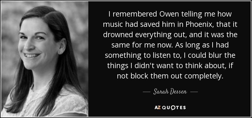 I remembered Owen telling me how music had saved him in Phoenix, that it drowned everything out, and it was the same for me now. As long as I had something to listen to, I could blur the things I didn't want to think about, if not block them out completely. - Sarah Dessen