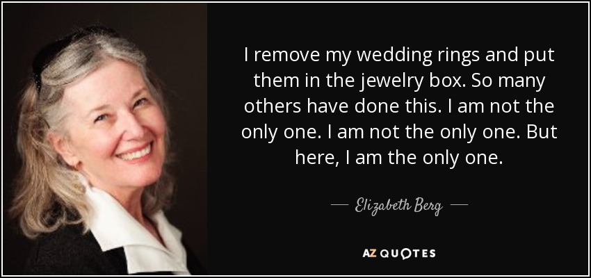 I remove my wedding rings and put them in the jewelry box. So many others have done this. I am not the only one. I am not the only one. But here, I am the only one. - Elizabeth Berg