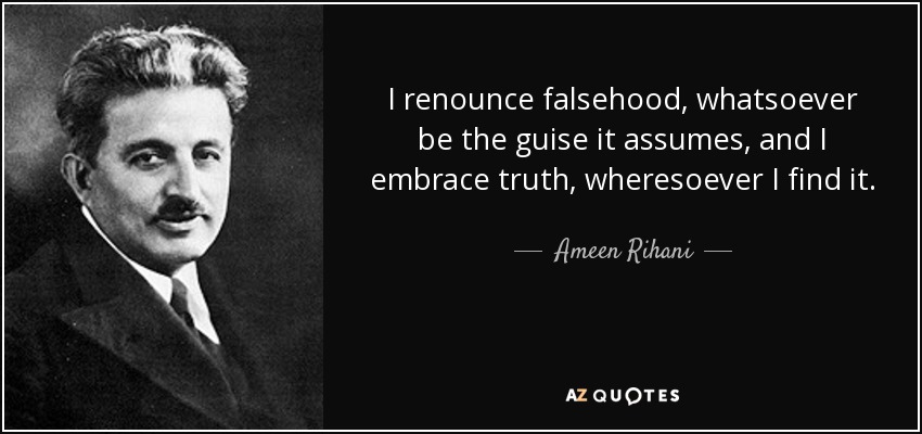 I renounce falsehood, whatsoever be the guise it assumes, and I embrace truth, wheresoever I find it. - Ameen Rihani