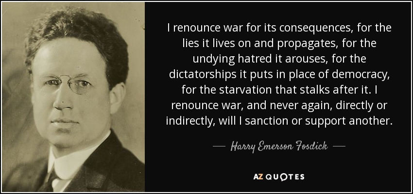 I renounce war for its consequences, for the lies it lives on and propagates, for the undying hatred it arouses, for the dictatorships it puts in place of democracy, for the starvation that stalks after it. I renounce war, and never again, directly or indirectly, will I sanction or support another. - Harry Emerson Fosdick