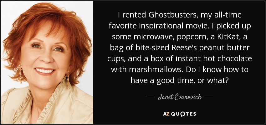 I rented Ghostbusters, my all-time favorite inspirational movie. I picked up some microwave, popcorn, a KitKat, a bag of bite-sized Reese's peanut butter cups, and a box of instant hot chocolate with marshmallows. Do I know how to have a good time, or what? - Janet Evanovich