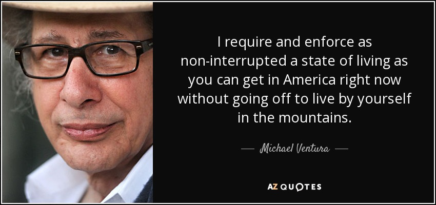 I require and enforce as non-interrupted a state of living as you can get in America right now without going off to live by yourself in the mountains. - Michael Ventura