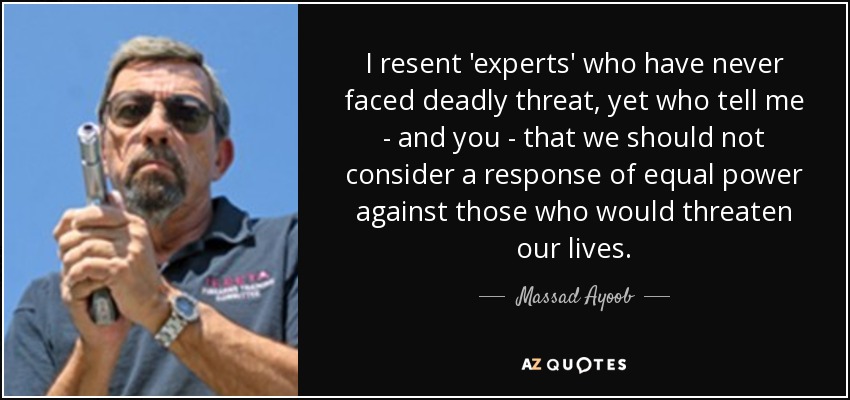 I resent 'experts' who have never faced deadly threat, yet who tell me - and you - that we should not consider a response of equal power against those who would threaten our lives. - Massad Ayoob