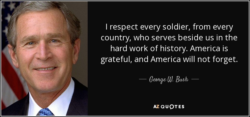 I respect every soldier, from every country, who serves beside us in the hard work of history. America is grateful, and America will not forget. - George W. Bush