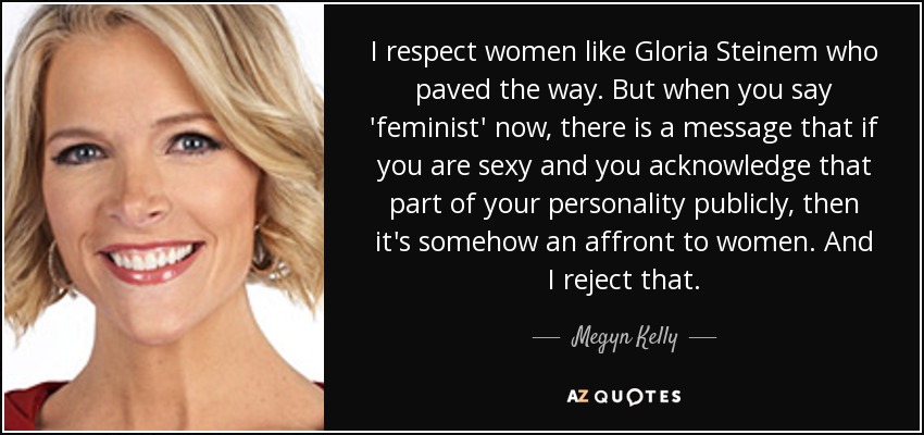 I respect women like Gloria Steinem who paved the way. But when you say 'feminist' now, there is a message that if you are sexy and you acknowledge that part of your personality publicly, then it's somehow an affront to women. And I reject that. - Megyn Kelly