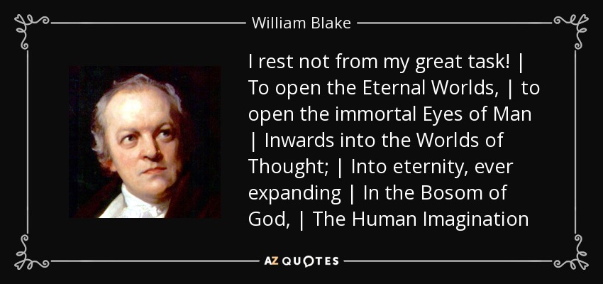 I rest not from my great task! | To open the Eternal Worlds, | to open the immortal Eyes of Man | Inwards into the Worlds of Thought; | Into eternity, ever expanding | In the Bosom of God, | The Human Imagination - William Blake