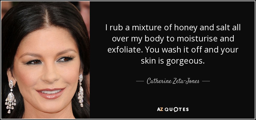 I rub a mixture of honey and salt all over my body to moisturise and exfoliate. You wash it off and your skin is gorgeous. - Catherine Zeta-Jones