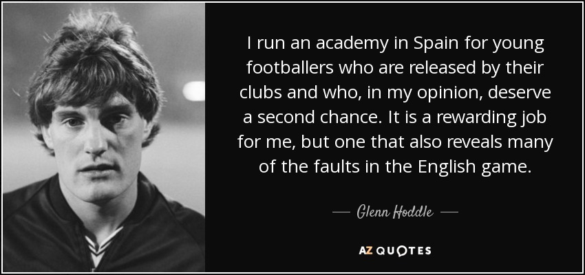 I run an academy in Spain for young footballers who are released by their clubs and who, in my opinion, deserve a second chance. It is a rewarding job for me, but one that also reveals many of the faults in the English game. - Glenn Hoddle