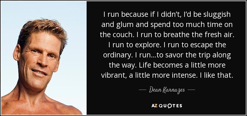 I run because if I didn’t, I’d be sluggish and glum and spend too much time on the couch. I run to breathe the fresh air. I run to explore. I run to escape the ordinary. I run…to savor the trip along the way. Life becomes a little more vibrant, a little more intense. I like that. - Dean Karnazes