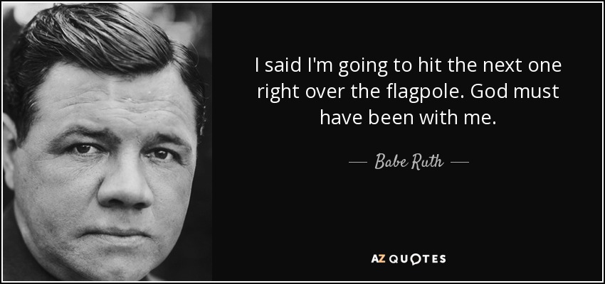 I said I'm going to hit the next one right over the flagpole. God must have been with me. - Babe Ruth