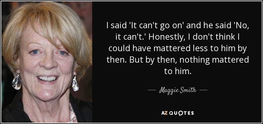 I said 'It can't go on' and he said 'No, it can't.' Honestly, I don't think I could have mattered less to him by then. But by then, nothing mattered to him. - Maggie Smith
