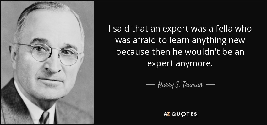 I said that an expert was a fella who was afraid to learn anything new because then he wouldn't be an expert anymore. - Harry S. Truman