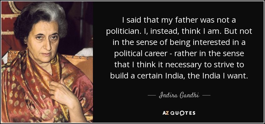 I said that my father was not a politician. I, instead, think I am. But not in the sense of being interested in a political career - rather in the sense that I think it necessary to strive to build a certain India, the India I want. - Indira Gandhi