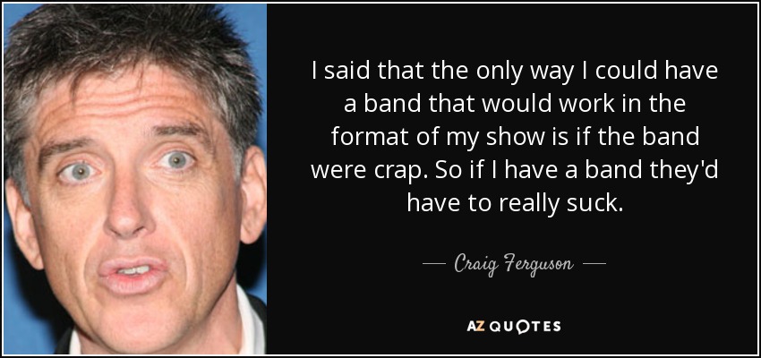 I said that the only way I could have a band that would work in the format of my show is if the band were crap. So if I have a band they'd have to really suck. - Craig Ferguson