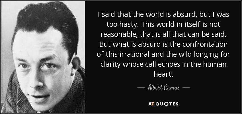 I said that the world is absurd, but I was too hasty. This world in itself is not reasonable, that is all that can be said. But what is absurd is the confrontation of this irrational and the wild longing for clarity whose call echoes in the human heart. - Albert Camus