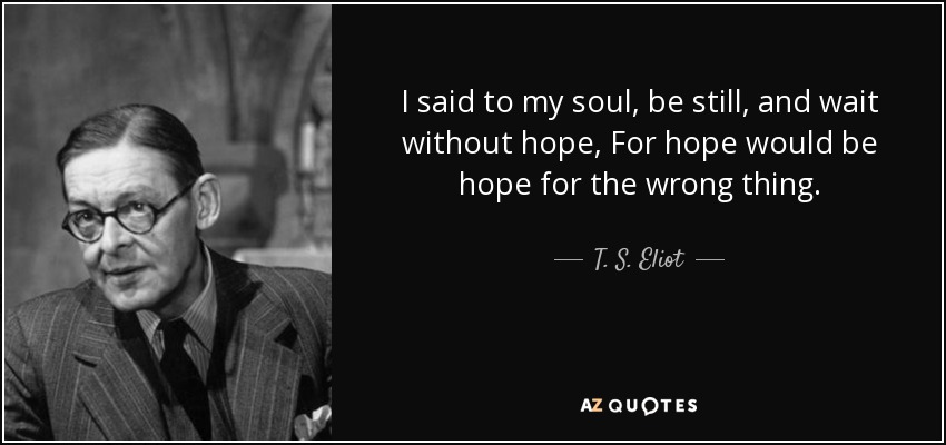 I said to my soul, be still, and wait without hope, For hope would be hope for the wrong thing. - T. S. Eliot