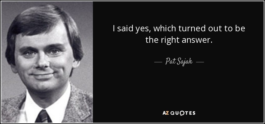 I said yes, which turned out to be the right answer. - Pat Sajak