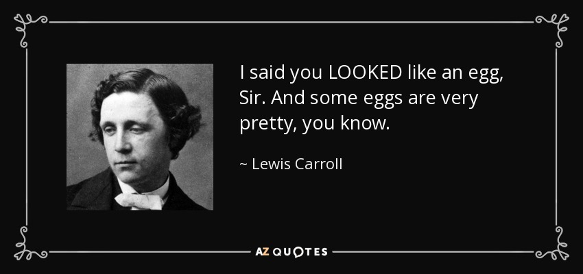I said you LOOKED like an egg, Sir. And some eggs are very pretty, you know. - Lewis Carroll