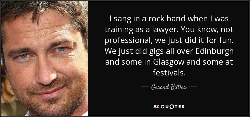 I sang in a rock band when I was training as a lawyer. You know, not professional, we just did it for fun. We just did gigs all over Edinburgh and some in Glasgow and some at festivals. - Gerard Butler