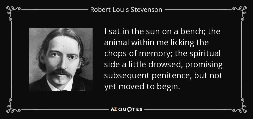 I sat in the sun on a bench; the animal within me licking the chops of memory; the spiritual side a little drowsed, promising subsequent penitence, but not yet moved to begin. - Robert Louis Stevenson