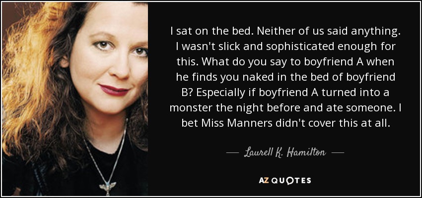 I sat on the bed. Neither of us said anything. I wasn't slick and sophisticated enough for this. What do you say to boyfriend A when he finds you naked in the bed of boyfriend B? Especially if boyfriend A turned into a monster the night before and ate someone. I bet Miss Manners didn't cover this at all. - Laurell K. Hamilton