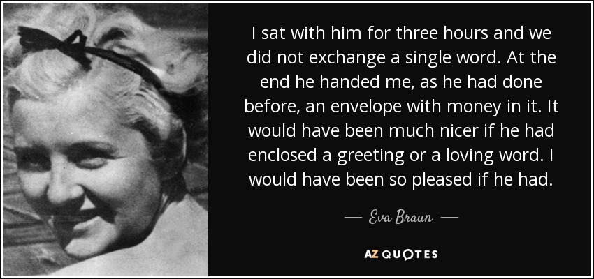 I sat with him for three hours and we did not exchange a single word. At the end he handed me, as he had done before, an envelope with money in it. It would have been much nicer if he had enclosed a greeting or a loving word. I would have been so pleased if he had. - Eva Braun