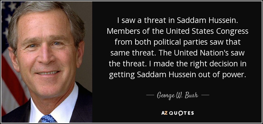 I saw a threat in Saddam Hussein. Members of the United States Congress from both political parties saw that same threat. The United Nation's saw the threat. I made the right decision in getting Saddam Hussein out of power. - George W. Bush