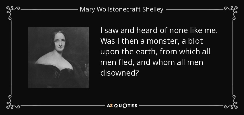 I saw and heard of none like me. Was I then a monster, a blot upon the earth, from which all men fled, and whom all men disowned? - Mary Wollstonecraft Shelley