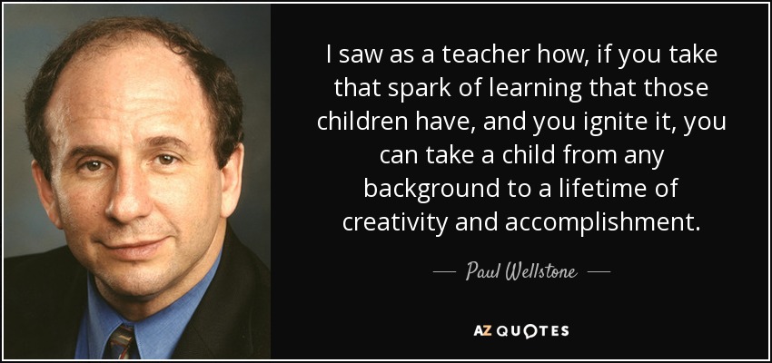 I saw as a teacher how, if you take that spark of learning that those children have, and you ignite it, you can take a child from any background to a lifetime of creativity and accomplishment. - Paul Wellstone