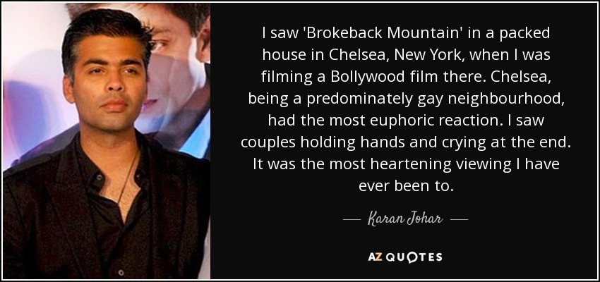 I saw 'Brokeback Mountain' in a packed house in Chelsea, New York, when I was filming a Bollywood film there. Chelsea, being a predominately gay neighbourhood, had the most euphoric reaction. I saw couples holding hands and crying at the end. It was the most heartening viewing I have ever been to. - Karan Johar