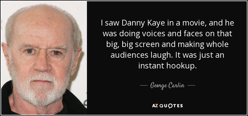 I saw Danny Kaye in a movie, and he was doing voices and faces on that big, big screen and making whole audiences laugh. It was just an instant hookup. - George Carlin