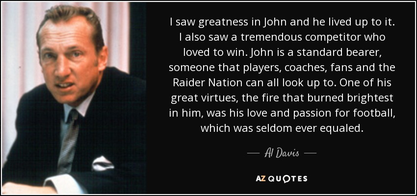 I saw greatness in John and he lived up to it. I also saw a tremendous competitor who loved to win. John is a standard bearer, someone that players, coaches, fans and the Raider Nation can all look up to. One of his great virtues, the fire that burned brightest in him, was his love and passion for football, which was seldom ever equaled. - Al Davis