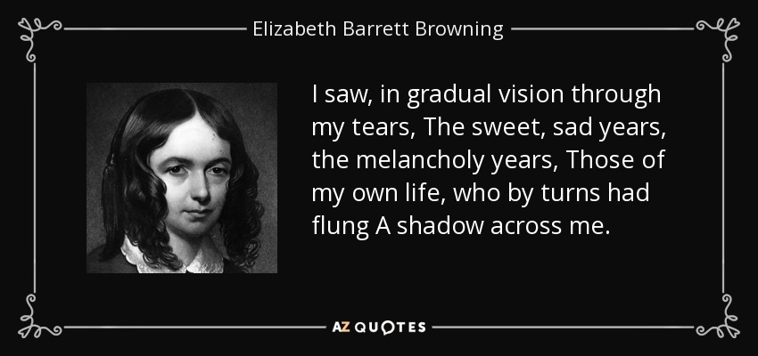 I saw, in gradual vision through my tears, The sweet, sad years, the melancholy years, Those of my own life, who by turns had flung A shadow across me. - Elizabeth Barrett Browning