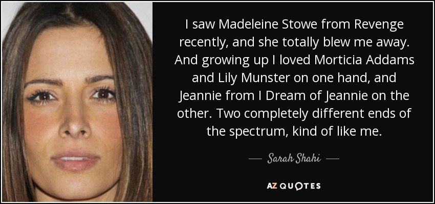 I saw Madeleine Stowe from Revenge recently, and she totally blew me away. And growing up I loved Morticia Addams and Lily Munster on one hand, and Jeannie from I Dream of Jeannie on the other. Two completely different ends of the spectrum, kind of like me. - Sarah Shahi