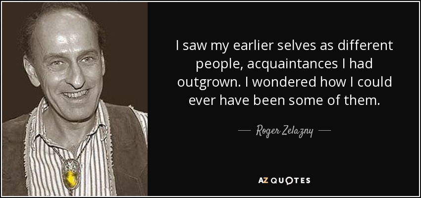I saw my earlier selves as different people, acquaintances I had outgrown. I wondered how I could ever have been some of them. - Roger Zelazny