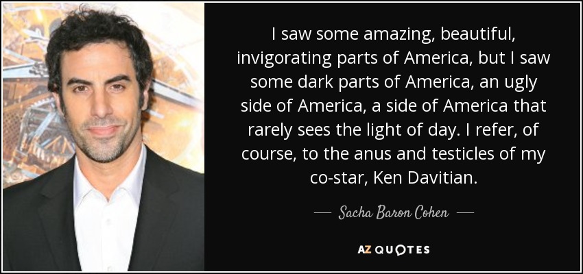 I saw some amazing, beautiful, invigorating parts of America, but I saw some dark parts of America, an ugly side of America, a side of America that rarely sees the light of day. I refer, of course, to the anus and testicles of my co-star, Ken Davitian. - Sacha Baron Cohen