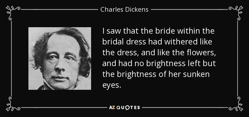 I saw that the bride within the bridal dress had withered like the dress, and like the flowers, and had no brightness left but the brightness of her sunken eyes. - Charles Dickens