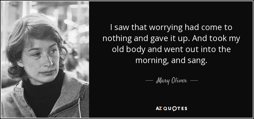 I saw that worrying had come to nothing and gave it up. And took my old body and went out into the morning, and sang. - Mary Oliver