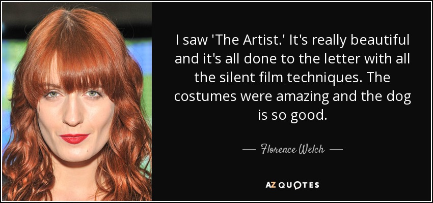 I saw 'The Artist.' It's really beautiful and it's all done to the letter with all the silent film techniques. The costumes were amazing and the dog is so good. - Florence Welch