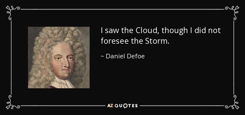 I saw the Cloud, though I did not foresee the Storm. - Daniel Defoe