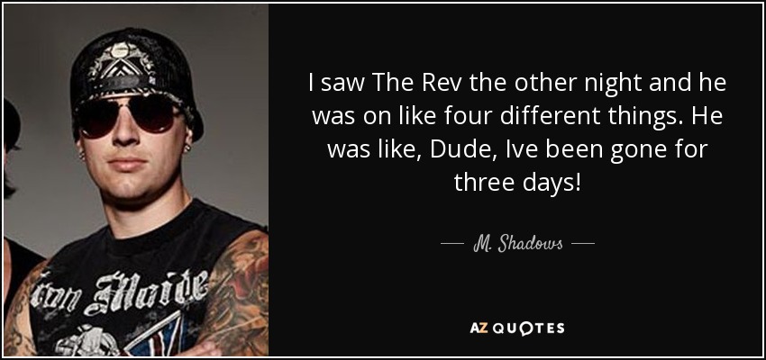 I saw The Rev the other night and he was on like four different things. He was like, Dude, Ive been gone for three days! - M. Shadows