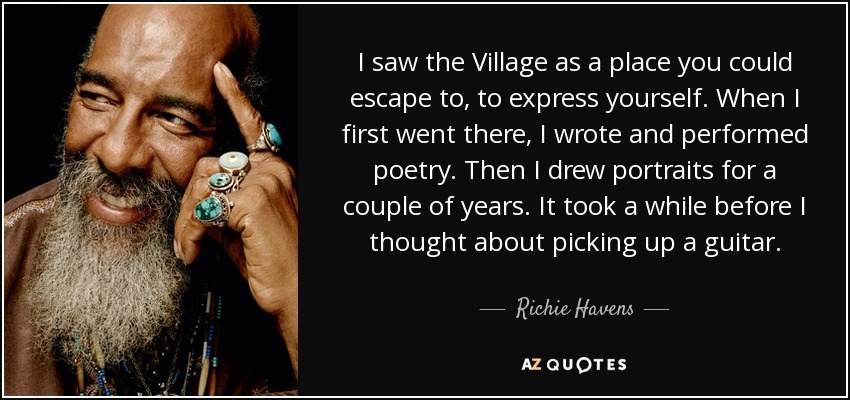 I saw the Village as a place you could escape to, to express yourself. When I first went there, I wrote and performed poetry. Then I drew portraits for a couple of years. It took a while before I thought about picking up a guitar. - Richie Havens