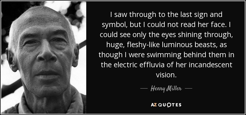 I saw through to the last sign and symbol, but I could not read her face. I could see only the eyes shining through, huge, fleshy-like luminous beasts, as though I were swimming behind them in the electric effluvia of her incandescent vision. - Henry Miller