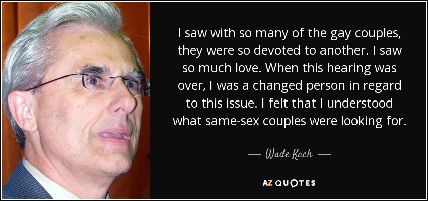 I saw with so many of the gay couples, they were so devoted to another. I saw so much love. When this hearing was over, I was a changed person in regard to this issue. I felt that I understood what same-sex couples were looking for. - Wade Kach