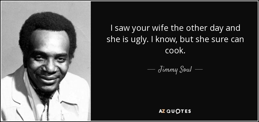 I saw your wife the other day and she is ugly. I know, but she sure can cook. - Jimmy Soul